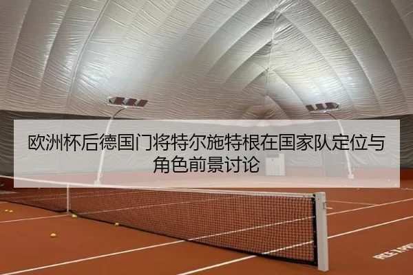欧洲杯后德国门将特尔施特根在国家队定位与角色前景讨论