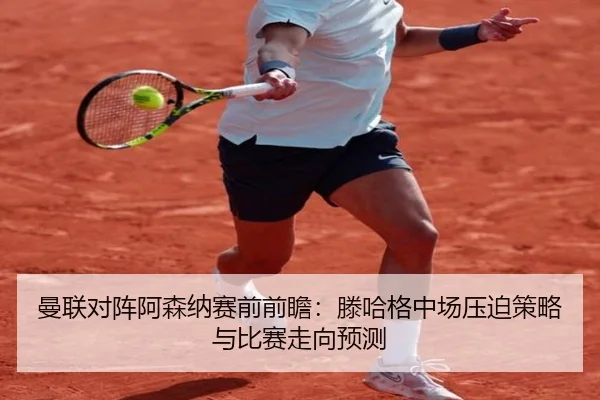 曼联对阵阿森纳赛前前瞻：滕哈格中场压迫策略与比赛走向预测