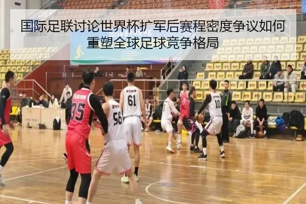国际足联讨论世界杯扩军后赛程密度争议如何重塑全球足球竞争格局