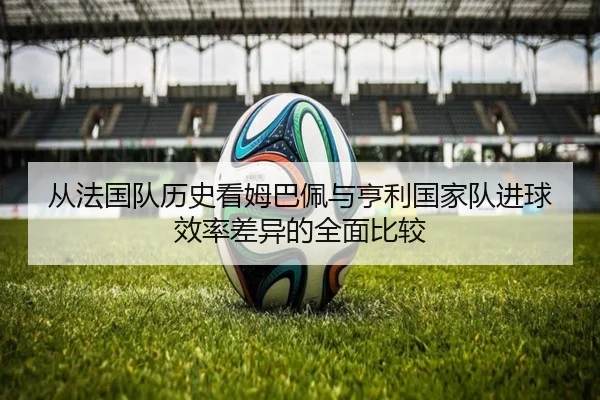 从法国队历史看姆巴佩与亨利国家队进球效率差异的全面比较