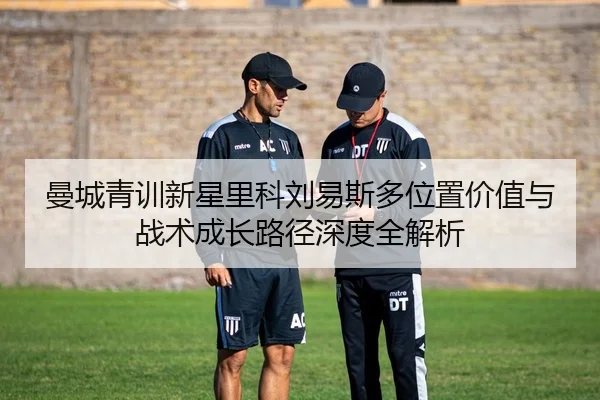 曼城青训新星里科刘易斯多位置价值与战术成长路径深度全解析