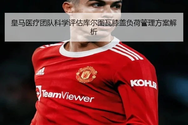 皇马医疗团队科学评估库尔图瓦膝盖负荷管理方案解析