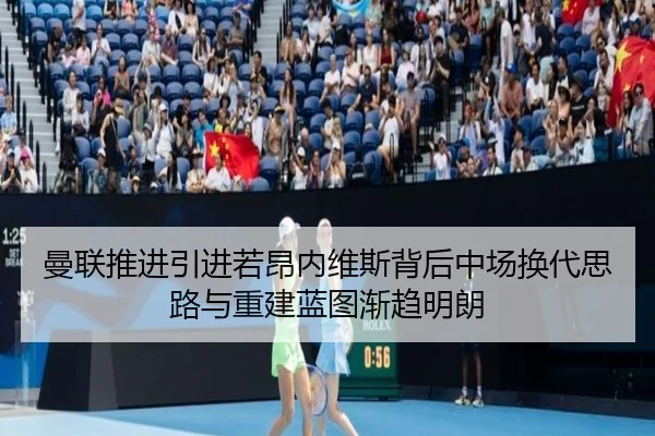 曼联推进引进若昂内维斯背后中场换代思路与重建蓝图渐趋明朗