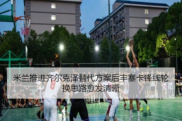 米兰推进齐尔克泽替代方案后丰塞卡锋线轮换思路愈发清晰