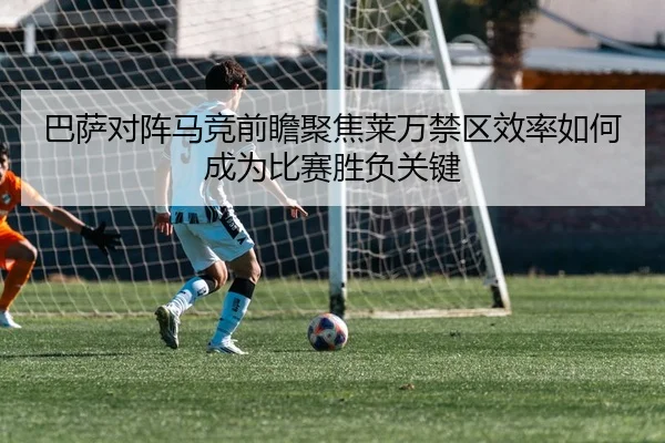 巴萨对阵马竞前瞻聚焦莱万禁区效率如何成为比赛胜负关键