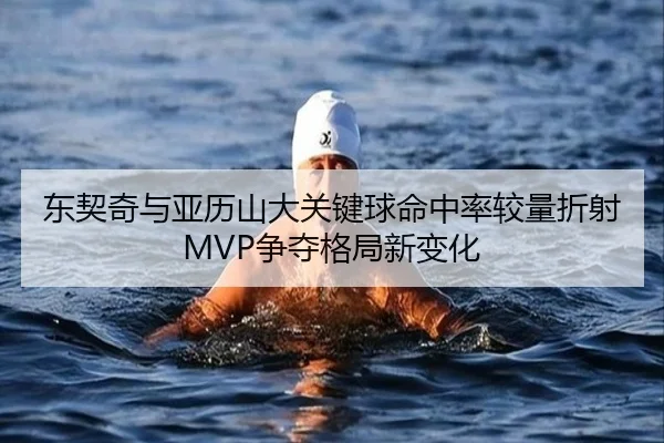 东契奇与亚历山大关键球命中率较量折射MVP争夺格局新变化