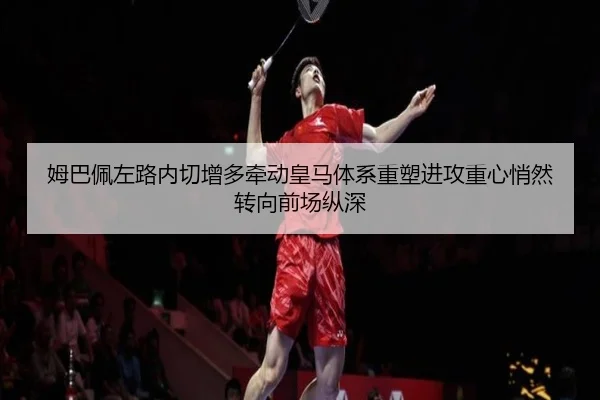 姆巴佩左路内切增多牵动皇马体系重塑进攻重心悄然转向前场纵深